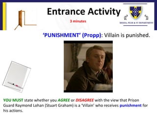 Entrance Activity
YOU MUST state whether you AGREE or DISAGREE with the view that Prison
Guard Raymond Lohan (Stuart Graham) is a ‘Villain’ who receives punishment for
his actions.
3 minutes
‘PUNISHMENT’ (Propp): Villain is punished.
 