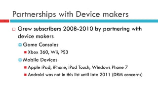 Partnerships with Device makers
10
¨  Grew subscribers 2008-2010 by partnering with
device makers
¤  Game Consoles
n  Xbox 360, Wii, PS3
¤  Mobile Devices
n  Apple iPad, iPhone, iPod Touch, Windows Phone 7
n  Android was not in this list until late 2011 (DRM concerns)
 