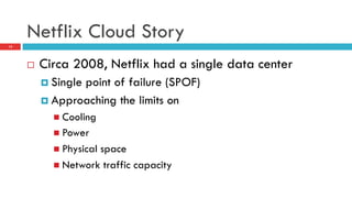 Netflix Cloud Story
12
¨  Circa 2008, Netflix had a single data center
¤  Single point of failure (SPOF)
¤  Approaching the limits on
n  Cooling
n  Power
n  Physical space
n  Network traffic capacity
 