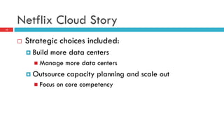 Netflix Cloud Story
13
¨  Strategic choices included:
¤  Build more data centers
n  Manage more data centers
¤  Outsource capacity planning and scale out
n  Focus on core competency
 