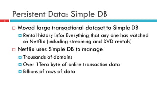 Persistent Data: Simple DB
20
¨  Moved large transactional dataset to Simple DB
¤  Rental history info: Everything that any one has watched
on Netflix (including streaming and DVD rentals)
¨  Netflix uses Simple DB to manage
¤  Thousands of domains
¤  Over 1Tera byte of online transaction data
¤  Billions of rows of data
 