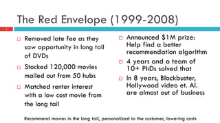 The Red Envelope (1999-2008)
¨  Removed late fee as they
saw opportunity in long tail
of DVDs
¨  Stocked 120,000 movies
mailed out from 50 hubs
¨  Matched renter interest
with a low cost movie from
the long tail
¨  Announced $1M prize:
Help find a better
recommendation algorithm
¨  4 years and a team of
10+ PhDs solved that
¨  In 8 years, Blockbuster,
Hollywood video et. Al.
are almost out of business
4
Recommend movies in the long tail, personalized to the customer, lowering costs
 