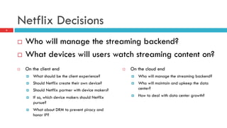 Netflix Decisions
6
¨  Who will manage the streaming backend?
¨  What devices will users watch streaming content on?
¨  On the client end
¤  What should be the client experience?
¤  Should Netflix create their own device?
¤  Should Netflix partner with device makers?
¤  If so, which device makers should Netflix
pursue?
¤  What about DRM to prevent piracy and
honor IP?
¨  On the cloud end
¤  Who will manage the streaming backend?
¤  Who will maintain and upkeep the data
center?
¤  How to deal with data center growth?
 