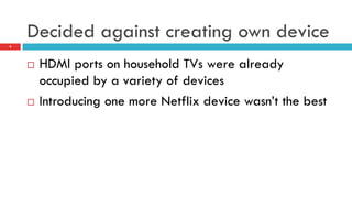 Decided against creating own device
9
¨  HDMI ports on household TVs were already
occupied by a variety of devices
¨  Introducing one more Netflix device wasn’t the best
 