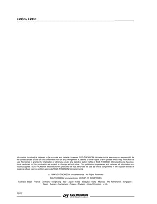 L293B - L293E




Information furnished is believed to be accurate and reliable. However, SGS-THOMSON Microelectronics assumes no responsibility for
the consequences of use of such information nor for any infringement of patents or other rights of third parties which may result from its
use. No license is granted by implication or otherwise under any patent or patent rights of SGS-THOMSON Microelectronics. Specifica-
tions mentioned in this publication are subject to change without notice. This publication supersedes and replaces all information pre-
viously supplied. SGS-THOMSON Microelectronics products are not authorized for use as critical components in life support devices or
systems without express written approval of SGS-THOMSON Microelectronics.


                                    © 1994 SGS-THOMSON Microelectronics - All Rights Reserved
                                      SGS-THOMSON Microelectronics GROUP OF COMPANIES
 Australia - Brazil - France - Germany - Hong Kong - Italy - Japan - Korea - Malaysia - Malta - Morocco - The Netherlands - Singapore -
                                Spain - Sweden - Switzerland - Taiwan - Thaliand - United Kingdom - U.S.A.



12/12
 