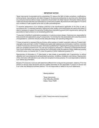 IMPORTANT NOTICE

Texas Instruments Incorporated and its subsidiaries (TI) reserve the right to make corrections, modifications,
enhancements, improvements, and other changes to its products and services at any time and to discontinue
any product or service without notice. Customers should obtain the latest relevant information before placing
orders and should verify that such information is current and complete. All products are sold subject to TI’s terms
and conditions of sale supplied at the time of order acknowledgment.

TI warrants performance of its hardware products to the specifications applicable at the time of sale in
accordance with TI’s standard warranty. Testing and other quality control techniques are used to the extent TI
deems necessary to support this warranty. Except where mandated by government requirements, testing of all
parameters of each product is not necessarily performed.

TI assumes no liability for applications assistance or customer product design. Customers are responsible for
their products and applications using TI components. To minimize the risks associated with customer products
and applications, customers should provide adequate design and operating safeguards.

TI does not warrant or represent that any license, either express or implied, is granted under any TI patent right,
copyright, mask work right, or other TI intellectual property right relating to any combination, machine, or process
in which TI products or services are used. Information published by TI regarding third–party products or services
does not constitute a license from TI to use such products or services or a warranty or endorsement thereof.
Use of such information may require a license from a third party under the patents or other intellectual property
of the third party, or a license from TI under the patents or other intellectual property of TI.

Reproduction of information in TI data books or data sheets is permissible only if reproduction is without
alteration and is accompanied by all associated warranties, conditions, limitations, and notices. Reproduction
of this information with alteration is an unfair and deceptive business practice. TI is not responsible or liable for
such altered documentation.

Resale of TI products or services with statements different from or beyond the parameters stated by TI for that
product or service voids all express and any implied warranties for the associated TI product or service and
is an unfair and deceptive business practice. TI is not responsible or liable for any such statements.



                                             Mailing Address:

                                             Texas Instruments
                                             Post Office Box 655303
                                             Dallas, Texas 75265




                               Copyright  2002, Texas Instruments Incorporated
 