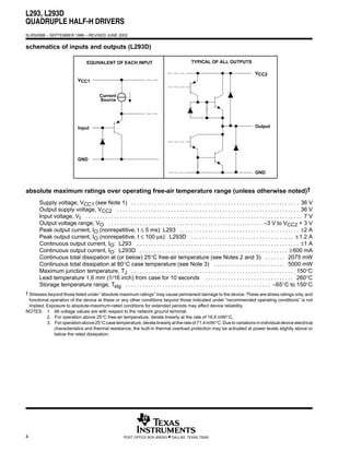 L293, L293D
QUADRUPLE HALF-H DRIVERS
SLRS008B – SEPTEMBER 1986 – REVISED JUNE 2002


schematics of inputs and outputs (L293D)

                                    EQUIVALENT OF EACH INPUT                                           TYPICAL OF ALL OUTPUTS

                                                                                                                                               VCC2
                               VCC1


                                             Current
                                             Source




                               Input                                                                                                           Output




                               GND

                                                                                                                                               GND



absolute maximum ratings over operating free-air temperature range (unless otherwise noted)†
       Supply voltage, VCC1 (see Note 1) . . . . . . . . . . . . . . . . . . . . . . . . . . . . . . . . . . . . . . . . . . . . . . . . . . . . . . . . . . . 36 V
       Output supply voltage, VCC2 . . . . . . . . . . . . . . . . . . . . . . . . . . . . . . . . . . . . . . . . . . . . . . . . . . . . . . . . . . . . . . . . 36 V
       Input voltage, VI . . . . . . . . . . . . . . . . . . . . . . . . . . . . . . . . . . . . . . . . . . . . . . . . . . . . . . . . . . . . . . . . . . . . . . . . . . . . 7 V
       Output voltage range, VO . . . . . . . . . . . . . . . . . . . . . . . . . . . . . . . . . . . . . . . . . . . . . . . . . . . . . . –3 V to VCC2 + 3 V
       Peak output current, IO (nonrepetitive, t ≤ 5 ms): L293 . . . . . . . . . . . . . . . . . . . . . . . . . . . . . . . . . . . . . . . . . . ±2 A
       Peak output current, IO (nonrepetitive, t ≤ 100 µs): L293D . . . . . . . . . . . . . . . . . . . . . . . . . . . . . . . . . . . . ± 1.2 A
       Continuous output current, IO: L293 . . . . . . . . . . . . . . . . . . . . . . . . . . . . . . . . . . . . . . . . . . . . . . . . . . . . . . . . . ±1 A
       Continuous output current, IO: L293D . . . . . . . . . . . . . . . . . . . . . . . . . . . . . . . . . . . . . . . . . . . . . . . . . . . . ± 600 mA
       Continuous total dissipation at (or below) 25°C free-air temperature (see Notes 2 and 3) . . . . . . . 2075 mW
       Continuous total dissipation at 80°C case temperature (see Note 3) . . . . . . . . . . . . . . . . . . . . . . . . . 5000 mW
       Maximum junction temperature, TJ . . . . . . . . . . . . . . . . . . . . . . . . . . . . . . . . . . . . . . . . . . . . . . . . . . . . . . . . . 150°C
       Lead temperature 1,6 mm (1/16 inch) from case for 10 seconds . . . . . . . . . . . . . . . . . . . . . . . . . . . . . . . 260°C
       Storage temperature range, Tstg . . . . . . . . . . . . . . . . . . . . . . . . . . . . . . . . . . . . . . . . . . . . . . . . . . . –65°C to 150°C
† Stresses beyond those listed under “absolute maximum ratings” may cause permanent damage to the device. These are stress ratings only, and
  functional operation of the device at these or any other conditions beyond those indicated under “recommended operating conditions” is not
  implied. Exposure to absolute-maximum-rated conditions for extended periods may affect device reliability.
NOTES: 1. All voltage values are with respect to the network ground terminal.
           2. For operation above 25°C free-air temperature, derate linearly at the rate of 16.6 mW/°C.
           3. For operation above 25°C case temperature, derate linearly at the rate of 71.4 mW/°C. Due to variations in individual device electrical
               characteristics and thermal resistance, the built-in thermal overload protection may be activated at power levels slightly above or
               below the rated dissipation.




4                                                           POST OFFICE BOX 655303      • DALLAS, TEXAS 75265
 
