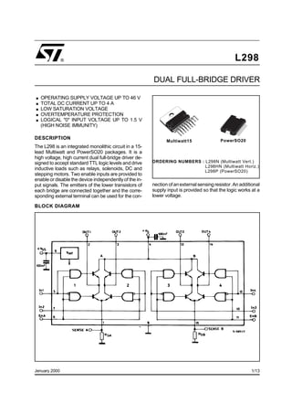 L298
Jenuary 2000
DUAL FULL-BRIDGE DRIVER
Multiwatt15
ORDERING NUMBERS : L298N (Multiwatt Vert.)
L298HN (Multiwatt Horiz.)
L298P (PowerSO20)
BLOCK DIAGRAM
.OPERATING SUPPLY VOLTAGE UP TO 46 V
.TOTAL DC CURRENT UP TO 4 A
.LOW SATURATION VOLTAGE
.OVERTEMPERATURE PROTECTION
.LOGICAL "0" INPUT VOLTAGE UP TO 1.5 V
(HIGH NOISE IMMUNITY)
DESCRIPTION
The L298 is an integrated monolithic circuit in a 15-
lead Multiwatt and PowerSO20 packages. It is a
high voltage, high current dual full-bridge driver de-
signed to accept standard TTL logic levels and drive
inductive loads such as relays, solenoids, DC and
stepping motors. Two enable inputs are provided to
enable or disable the device independentlyof the in-
put signals. The emitters of the lower transistors of
each bridge are connected together and the corre-
sponding external terminal can be used for the con-
nection of anexternal sensing resistor. An additional
supply input is provided so that the logic works at a
lower voltage.
PowerSO20
®
1/13
 