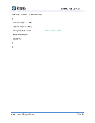 www.researchdesignlab.com Page 11
L298MOTOR DRIVER
for(value = 0 ; value <= 255; value+=5)
{
digitalWrite(IN1,HIGH);
digitalWrite(IN2, LOW);
analogWrite(E1, value); //PWM Speed Control
Serial.println(value);
delay(30);
}
}
 