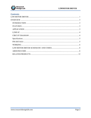 www.researchdesignlab.com Page 2
L298MOTOR DRIVER
Contents
L298 MOTOR DRIVER................................................................................................................. 1
OVERVIEW ................................................................................................................................... 3
INTRODUCTION ...................................................................................................................... 3
FEATURES ................................................................................................................................ 3
APPLICATION .......................................................................................................................... 3
L298N IC .................................................................................................................................... 4
CIRCUIT DIAGRAM ................................................................................................................ 4
Specifications.............................................................................................................................. 5
PIN DETAILS ............................................................................................................................ 5
WORKING ................................................................................................................................. 6
L298 MOTOR DRIVER SCHEMATIC AND CODES............................................................. 8
ARDUINO CODE ...................................................................................................................... 8
RELATED PRODUCTS .......................................................................................................... 12
 
