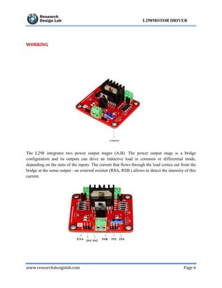 www.researchdesignlab.com Page 6
L298MOTOR DRIVER
WORKING
The L298 integrates two power output stages (A,B). The power output stage is a bridge
configuration and its outputs can drive an inductive load in common or differential mode,
depending on the state of the inputs. The current that flows through the load comes out from the
bridge at the sense output : an external resistor (RSA, RSB.) allows to detect the intensity of this
current.
 