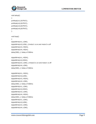 www.researchdesignlab.com Page 9
L298MOTOR DRIVER
void setup()
{
pinMode(in1,OUTPUT);
pinMode(in2,OUTPUT);
pinMode(in3,OUTPUT);
pinMode(in4,OUTPUT);
}
void loop()
{
digitalWrite(in1, LOW);
digitalWrite(in2,LOW); //motor1 is on and motor2 is off
digitalWrite(in3, HIGH);
digitalWrite(in4, HIGH);
delay(500); // delay of 500ms
digitalWrite(in1, HIGH);
digitalWrite(in2,HIGH);
digitalWrite(in3, LOW); //motor2 is on and motor1 is off
digitalWrite(in4, LOW);
delay(500); // delay of 500ms
digitalWrite(in1, HIGH);
digitalWrite(in2,LOW);
digitalWrite(in3, HIGH);
digitalWrite(in4, LOW);
delay(500); // delay of 500ms
digitalWrite(in1, LOW);
digitalWrite(in2,HIGH);
digitalWrite(in3, LOW);
digitalWrite(in4, HIGH);
delay(500); // delay of 500ms
digitalWrite(in1, LOW);
digitalWrite(in2,LOW);
digitalWrite(in3, LOW);
digitalWrite(in4, LOW);
 