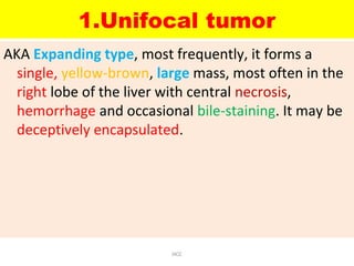 1.Unifocal tumor
AKA Expanding type, most frequently, it forms a
single, yellow-brown, large mass, most often in the
right lobe of the liver with central necrosis,
hemorrhage and occasional bile-staining. It may be
deceptively encapsulated.
HCC
 
