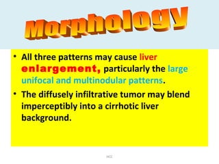 • All three patterns may cause liver
enlargement, particularly the large
unifocal and multinodular patterns.
• The diffusely infiltrative tumor may blend
imperceptibly into a cirrhotic liver
background.
HCC
 