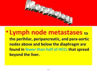 •Lymph node metastases to
the perihilar, peripancreatic, and para-aortic
nodes above and below the diaphragm are
found in fewer than half of HCCs that spread
beyond the liver.
HCC
 