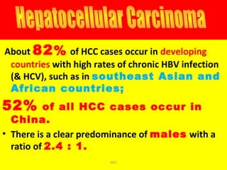 About 82% of HCC cases occur in developing
countries with high rates of chronic HBV infection
(& HCV), such as in southeast Asian and
African countries;
52% of all HCC cases occur in
China.
• There is a clear predominance of males with a
ratio of 2.4 : 1.
HCC
 