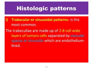 Histologic patterns
i) Trabecular or sinusoidal patterns- is the
most common.
The trabecullae are made up of 2-8 cell wide
layers of tumors cells separated by vascular
spaces or sinusoids which are endothelium-
lined.
HCC
 