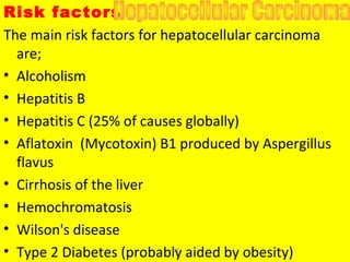 Risk factors
The main risk factors for hepatocellular carcinoma
are;
• Alcoholism
• Hepatitis B
• Hepatitis C (25% of causes globally)
• Aflatoxin (Mycotoxin) B1 produced by Aspergillus
flavus
• Cirrhosis of the liver
• Hemochromatosis
• Wilson's disease
• Type 2 Diabetes (probably aided by obesity)HCC
 