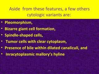 Aside from these features, a few others
cytologic variants are:
• Pleomorphism,
• Bizarre giant cell formation,
• Spindle-shaped cells,
• Tumor cells with clear cytoplasm,
• Presence of bile within dilated canaliculi, and
• Inracytoplasmic mallory’s hyline.
HCC
 