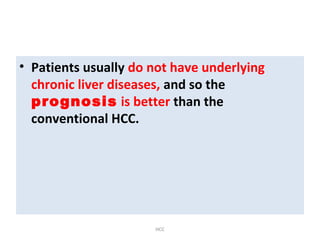 • Patients usually do not have underlying
chronic liver diseases, and so the
prognosis is better than the
conventional HCC.
HCC
 