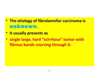 • The etiology of fibrolamellar carcinoma is
unknown.
• It usually presents as
• single large, hard “scirrhous” tumor with
fibrous bands coursing through it.
HCC
 