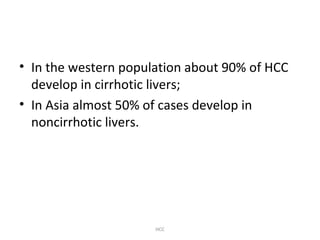 • In the western population about 90% of HCC
develop in cirrhotic livers;
• In Asia almost 50% of cases develop in
noncirrhotic livers.
HCC
 