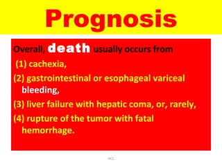 Prognosis
Overall, death usually occurs from
(1) cachexia,
(2) gastrointestinal or esophageal variceal
bleeding,
(3) liver failure with hepatic coma, or, rarely,
(4) rupture of the tumor with fatal
hemorrhage.
HCC
 