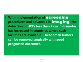 • With implementation of screening
procedures and advances in imaging, the
detection of HCCs less than 2 cm in diameter
has increased in countries where such
facilities are available. These small tumors
can be removed surgically with good
prognostic outcomes.
HCC
 
