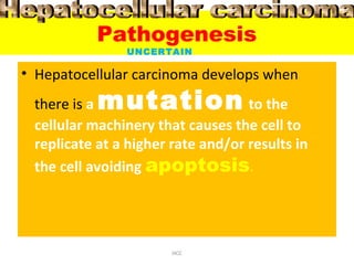 Pathogenesis
• Hepatocellular carcinoma develops when
there is a mutation to the
cellular machinery that causes the cell to
replicate at a higher rate and/or results in
the cell avoiding apoptosis.
HCC
UNCERTAIN
 