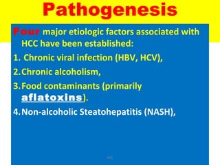 Pathogenesis
Four major etiologic factors associated with
HCC have been established:
1. Chronic viral infection (HBV, HCV),
2.Chronic alcoholism,
3.Food contaminants (primarily
aflatoxins).
4.Non-alcoholic Steatohepatitis (NASH),
HCC
 