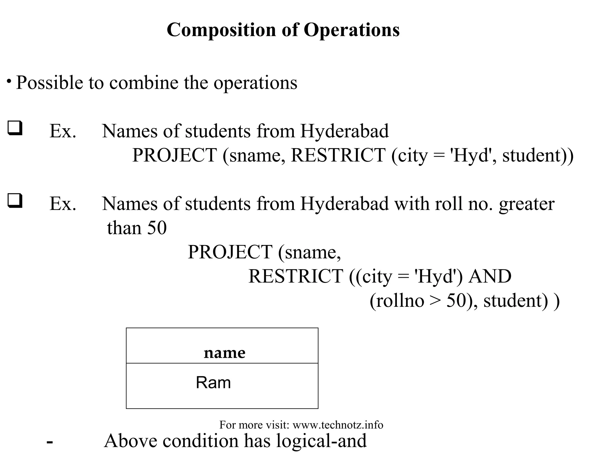 Composition of Operations 
• Possible to combine the operations 
 Ex. Names of students from Hyderabad 
PROJECT (sname, RESTRICT (city = 'Hyd', student)) 
 Ex. Names of students from Hyderabad with roll no. greater 
than 50 
PROJECT (sname, 
RESTRICT ((city = 'Hyd') AND 
(rollno > 50), student) ) 
name 
Ram 
For more visit: www.technotz.info 
- Above condition has logical-and 
 