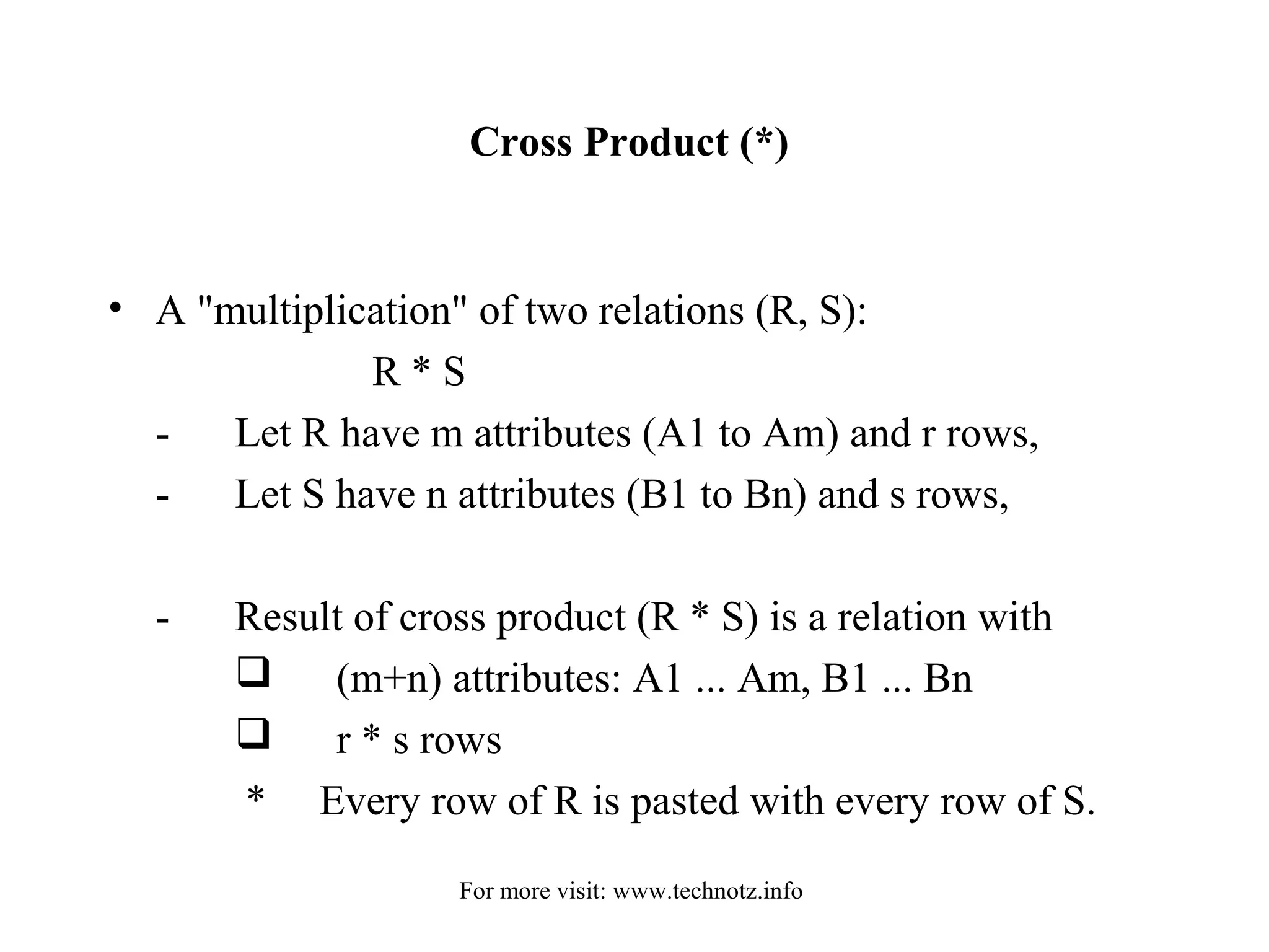 Cross Product (*) 
• A "multiplication" of two relations (R, S): 
R * S 
- Let R have m attributes (A1 to Am) and r rows, 
- Let S have n attributes (B1 to Bn) and s rows, 
- Result of cross product (R * S) is a relation with 
 (m+n) attributes: A1 ... Am, B1 ... Bn 
 r * s rows 
* Every row of R is pasted with every row of S. 
For more visit: www.technotz.info 
 