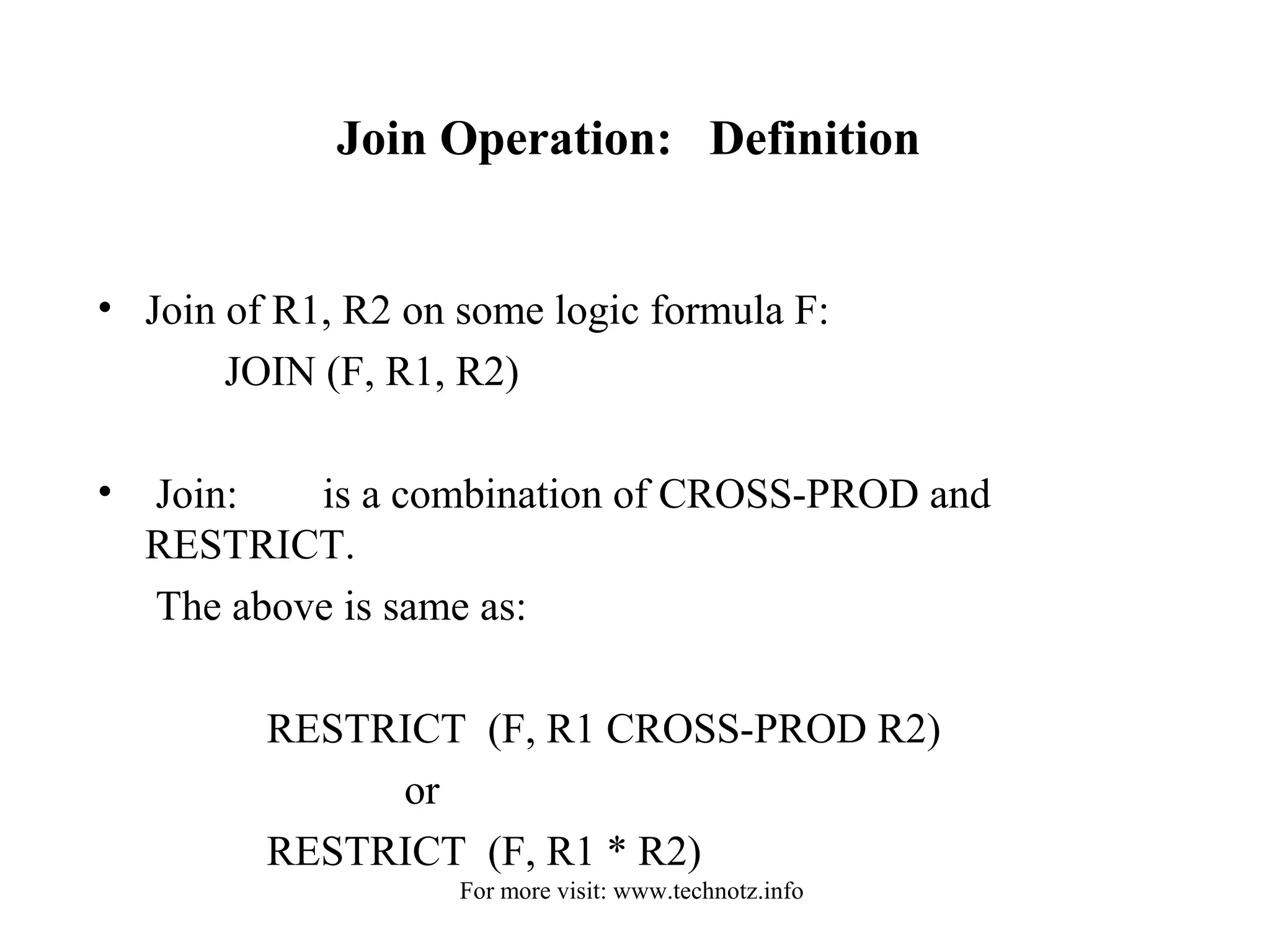 Join Operation: Definition 
• Join of R1, R2 on some logic formula F: 
JOIN (F, R1, R2) 
• Join: is a combination of CROSS-PROD and 
RESTRICT. 
The above is same as: 
RESTRICT (F, R1 CROSS-PROD R2) 
or 
RESTRICT (F, R1 * R2) 
For more visit: www.technotz.info 
 