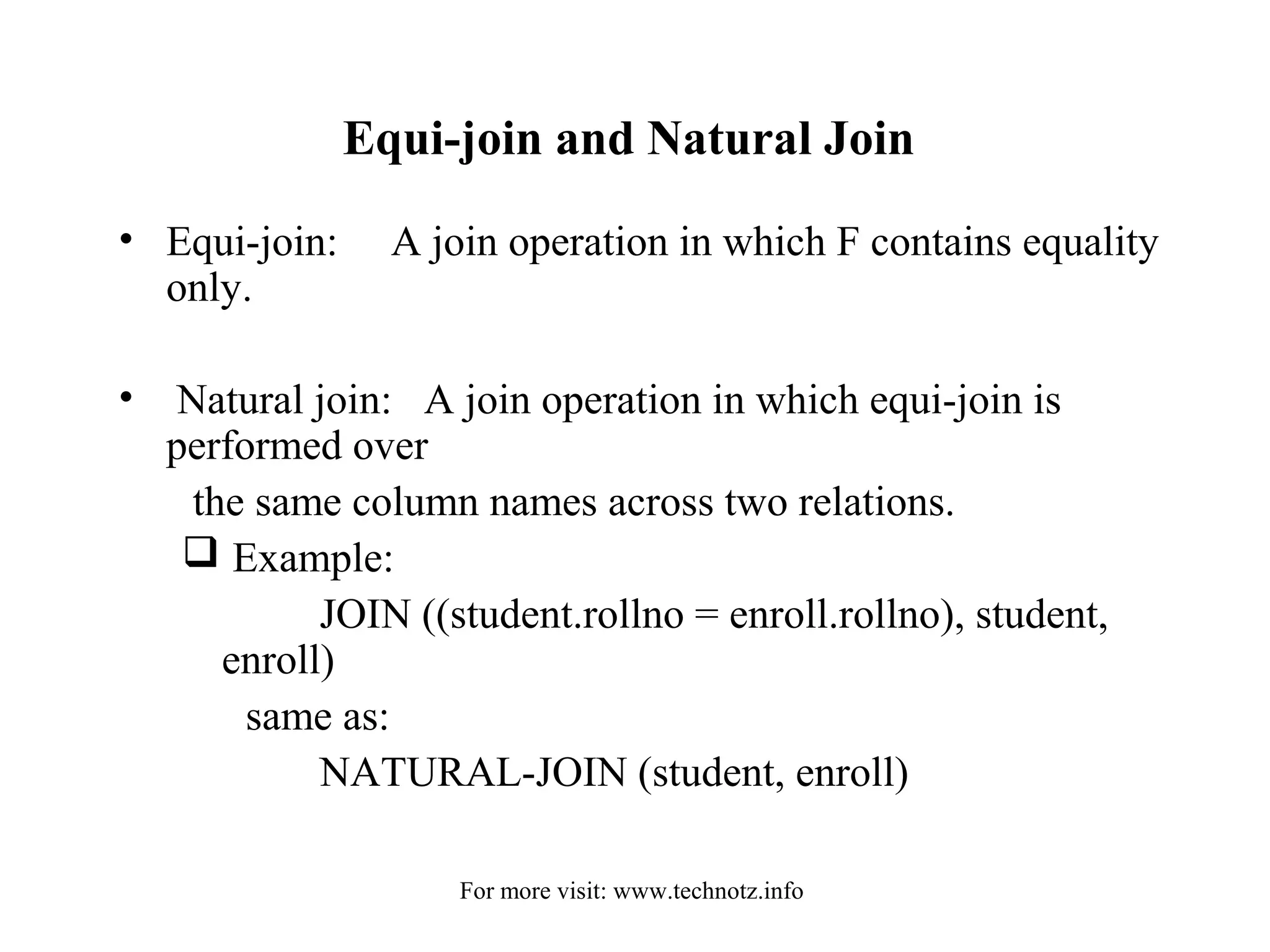 Equi-join and Natural Join 
• Equi-join: A join operation in which F contains equality 
only. 
• Natural join: A join operation in which equi-join is 
performed over 
the same column names across two relations. 
 Example: 
JOIN ((student.rollno = enroll.rollno), student, 
enroll) 
same as: 
NATURAL-JOIN (student, enroll) 
For more visit: www.technotz.info 
 
