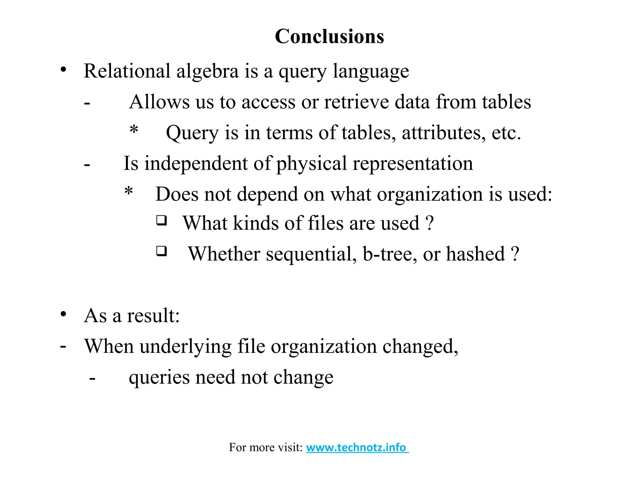 Conclusions 
• Relational algebra is a query language 
- Allows us to access or retrieve data from tables 
* Query is in terms of tables, attributes, etc. 
- Is independent of physical representation 
* Does not depend on what organization is used: 
 What kinds of files are used ? 
 Whether sequential, b-tree, or hashed ? 
• As a result: 
- When underlying file organization changed, 
- queries need not change 
For more visit: www.technotz.info 
