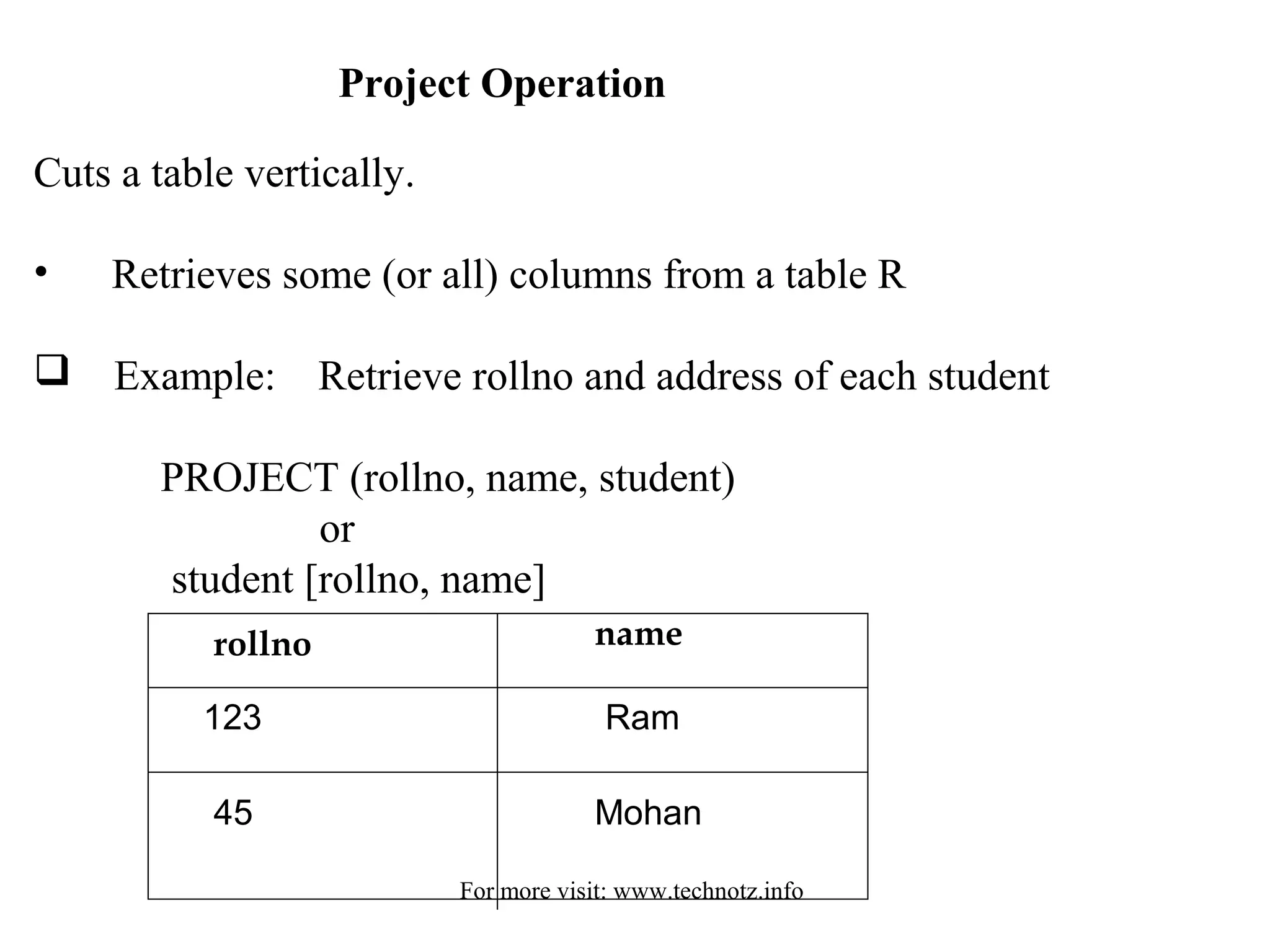 Project Operation 
Cuts a table vertically. 
• Retrieves some (or all) columns from a table R 
 Example: Retrieve rollno and address of each student 
PROJECT (rollno, name, student) 
or 
student [rollno, name] 
rollno name 
123 
45 
Ram 
Mohan 
For more visit: www.technotz.info 
 