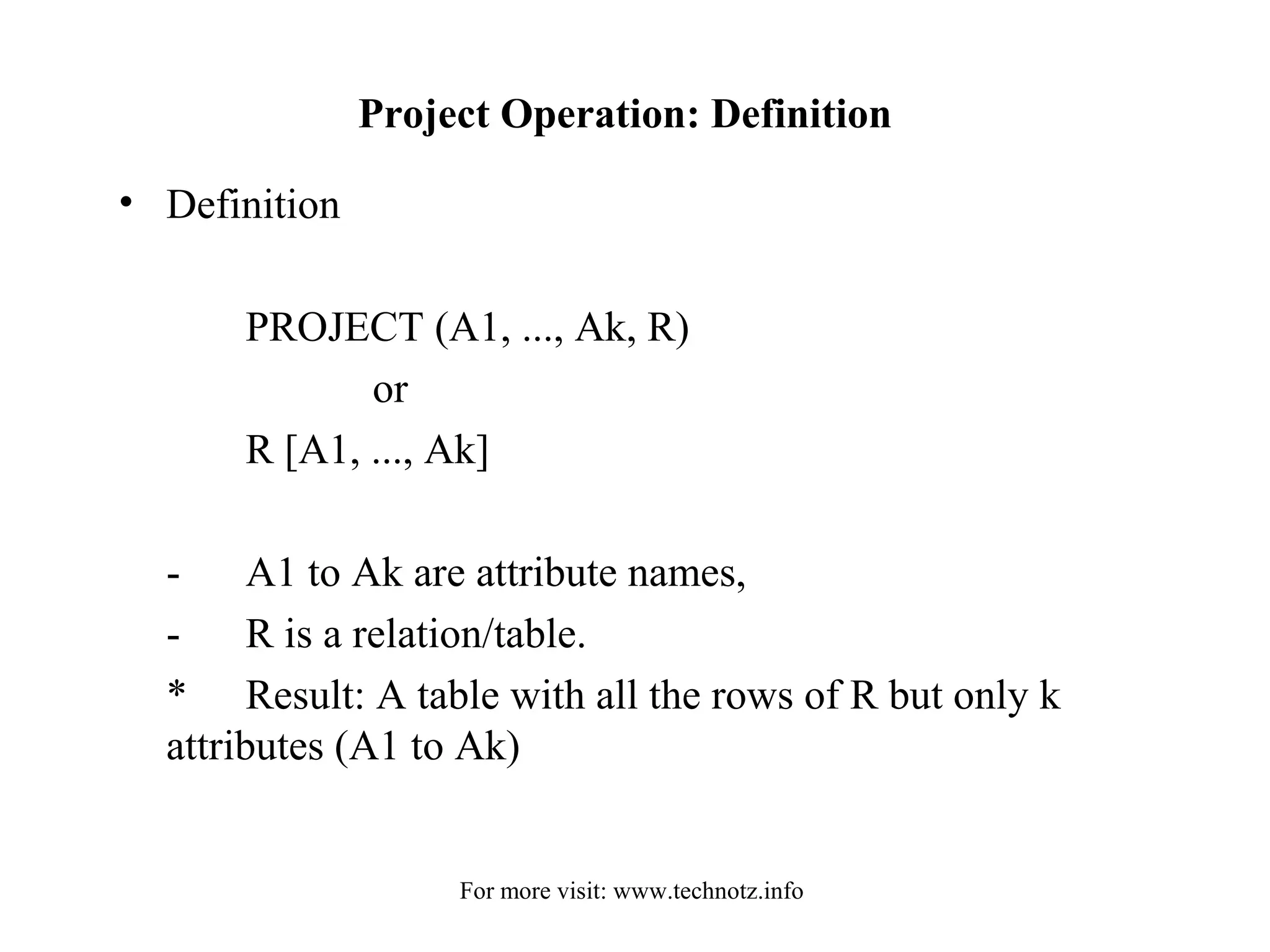 Project Operation: Definition 
• Definition 
PROJECT (A1, ..., Ak, R) 
or 
R [A1, ..., Ak] 
- A1 to Ak are attribute names, 
- R is a relation/table. 
* Result: A table with all the rows of R but only k 
attributes (A1 to Ak) 
For more visit: www.technotz.info 
 