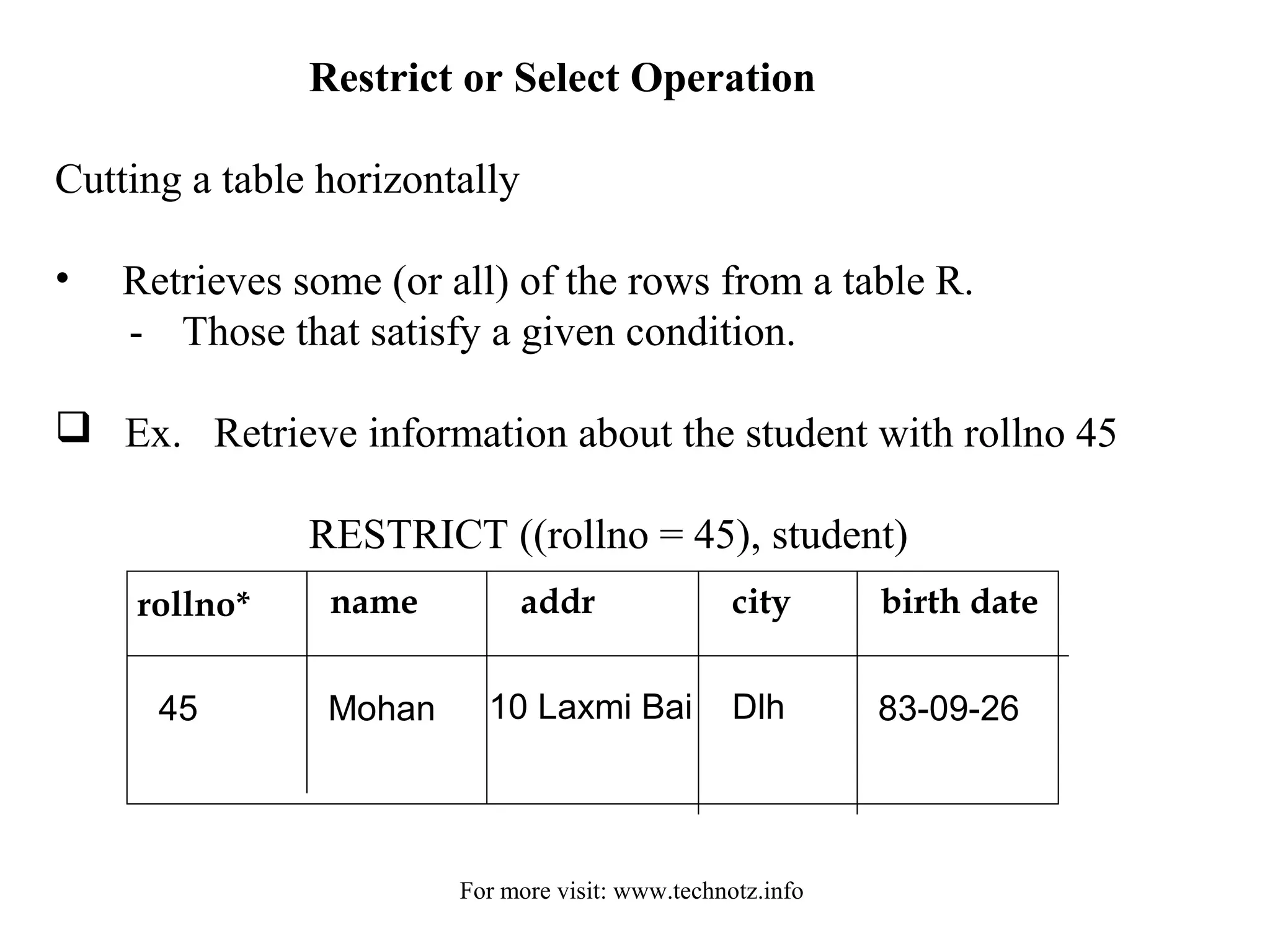 Restrict or Select Operation 
Cutting a table horizontally 
• Retrieves some (or all) of the rows from a table R. 
- Those that satisfy a given condition. 
 Ex. Retrieve information about the student with rollno 45 
RESTRICT ((rollno = 45), student) 
rollno* name addr city birth date 
45 Mohan 10 Laxmi Bai Dlh 83-09-26 
For more visit: www.technotz.info 
 
