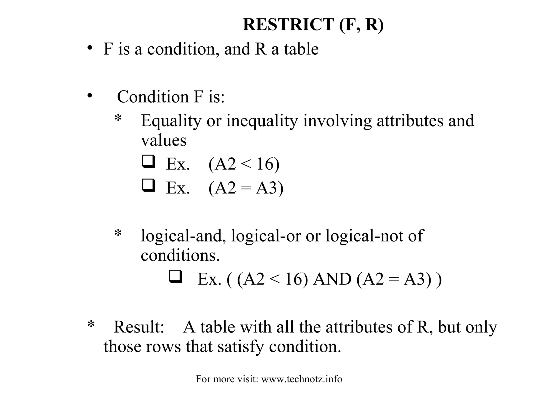 RESTRICT (F, R) 
• F is a condition, and R a table 
• Condition F is: 
* Equality or inequality involving attributes and 
values 
 Ex. (A2 < 16) 
 Ex. (A2 = A3) 
* logical-and, logical-or or logical-not of 
conditions. 
 Ex. ( (A2 < 16) AND (A2 = A3) ) 
* Result: A table with all the attributes of R, but only 
those rows that satisfy condition. 
For more visit: www.technotz.info 
 