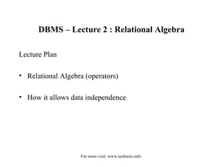 DBMS – Lecture 2 : Relational Algebra 
Lecture Plan 
• Relational Algebra (operators) 
• How it allows data independence 
For more visit: www.technotz.info 
 
