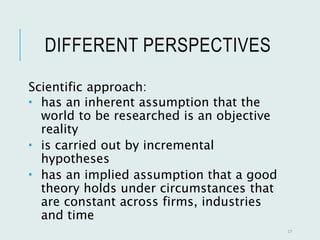 DIFFERENT PERSPECTIVES
Scientific approach:
 has an inherent assumption that the
world to be researched is an objective
reality
 is carried out by incremental
hypotheses
 has an implied assumption that a good
theory holds under circumstances that
are constant across firms, industries
and time
17
 