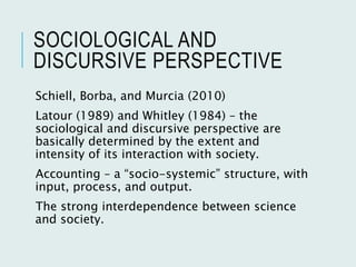 SOCIOLOGICAL AND
DISCURSIVE PERSPECTIVE
Schiell, Borba, and Murcia (2010)
Latour (1989) and Whitley (1984) – the
sociological and discursive perspective are
basically determined by the extent and
intensity of its interaction with society.
Accounting – a “socio-systemic” structure, with
input, process, and output.
The strong interdependence between science
and society.
 