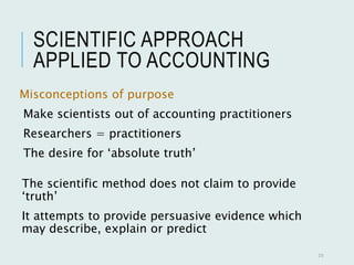 SCIENTIFIC APPROACH
APPLIED TO ACCOUNTING
Misconceptions of purpose
Make scientists out of accounting practitioners
Researchers = practitioners
The desire for ‘absolute truth’
23
The scientific method does not claim to provide
‘truth’
It attempts to provide persuasive evidence which
may describe, explain or predict
 