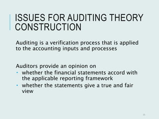 ISSUES FOR AUDITING THEORY
CONSTRUCTION
Auditing is a verification process that is applied
to the accounting inputs and processes
Auditors provide an opinion on
 whether the financial statements accord with
the applicable reporting framework
 whether the statements give a true and fair
view
25
 