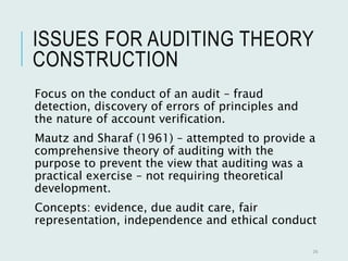 ISSUES FOR AUDITING THEORY
CONSTRUCTION
Focus on the conduct of an audit – fraud
detection, discovery of errors of principles and
the nature of account verification.
Mautz and Sharaf (1961) – attempted to provide a
comprehensive theory of auditing with the
purpose to prevent the view that auditing was a
practical exercise – not requiring theoretical
development.
Concepts: evidence, due audit care, fair
representation, independence and ethical conduct
26
 