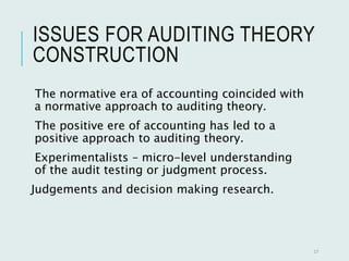 ISSUES FOR AUDITING THEORY
CONSTRUCTION
The normative era of accounting coincided with
a normative approach to auditing theory.
The positive ere of accounting has led to a
positive approach to auditing theory.
Experimentalists – micro-level understanding
of the audit testing or judgment process.
Judgements and decision making research.
27
 
