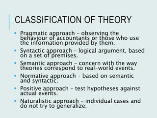 CLASSIFICATION OF THEORY
 Pragmatic approach – observing the
behaviour of accountants or those who use
the information provided by them.
 Syntactic approach – logical argument, based
on a set of premises.
 Semantic approach – concern with the way
theories correspond to real-world events.
 Normative approach – based on semantic
and syntactic.
 Positive approach – test hypotheses against
actual events.
 Naturalistic approach – individual cases and
do not try to generalize.
 