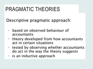 PRAGMATIC THEORIES
Descriptive pragmatic approach:
 based on observed behaviour of
accountants
 theory developed from how accountants
act in certain situations
 tested by observing whether accountants
do act in the way the theory suggests
 is an inductive approach
4
 
