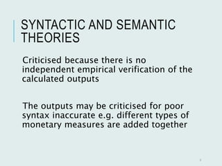 SYNTACTIC AND SEMANTIC
THEORIES
Criticised because there is no
independent empirical verification of the
calculated outputs
The outputs may be criticised for poor
syntax inaccurate e.g. different types of
monetary measures are added together
9
 
