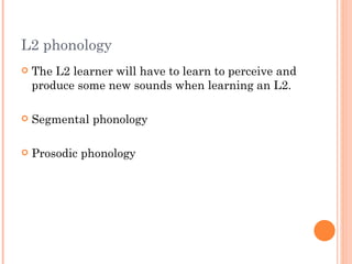 L2 phonology
   The L2 learner will have to learn to perceive and
    produce some new sounds when learning an L2.

   Segmental phonology

   Prosodic phonology
 